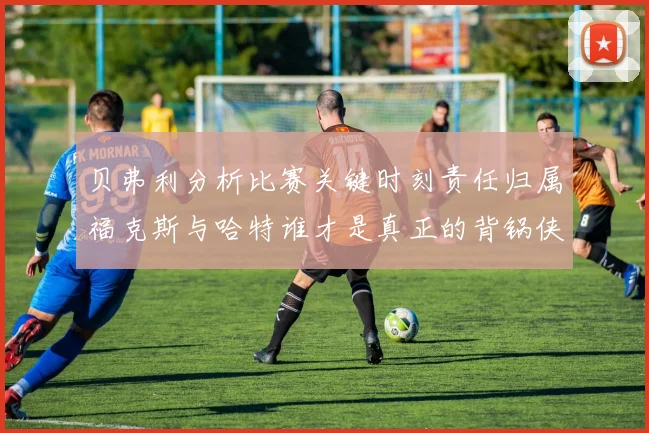 贝弗利分析比赛关键时刻责任归属福克斯与哈特谁才是真正的背锅侠