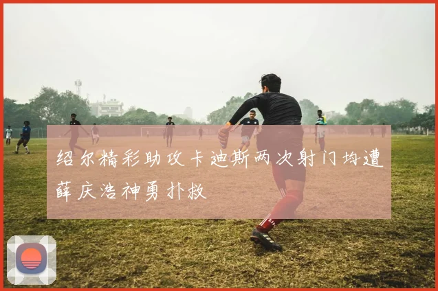 绍尔精彩助攻卡迪斯两次射门均遭薛庆浩神勇扑救