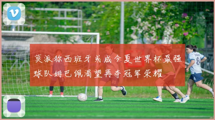 莫派称西班牙或成今夏世界杯最强球队姆巴佩渴望再夺冠军荣耀