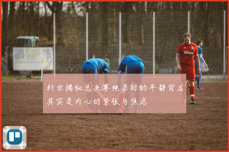 科尔揭秘总决赛绝杀时的平静背后其实是内心的紧张与焦虑