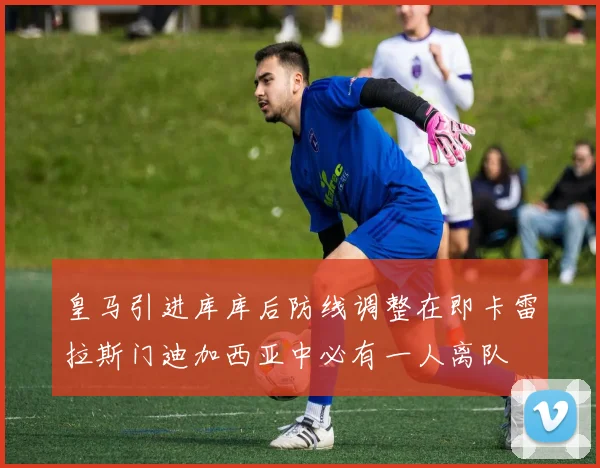 皇马引进库库后防线调整在即卡雷拉斯门迪加西亚中必有一人离队