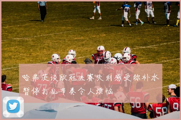 哈弗茨谈欧冠决赛失利感受称补水暂停打乱节奏令人烦恼