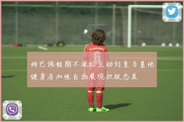 姆巴佩假期不放松主动到皇马基地健身房加练自拍展现积极态度