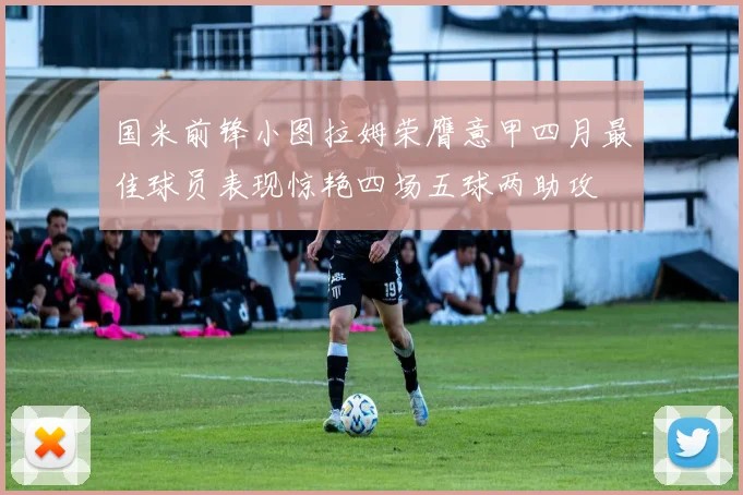 国米前锋小图拉姆荣膺意甲四月最佳球员表现惊艳四场五球两助攻