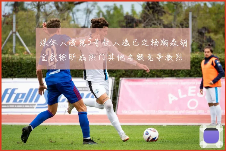 媒体人透露5号位人选已定杨瀚森胡金秋徐昕成热门其他名额竞争激烈