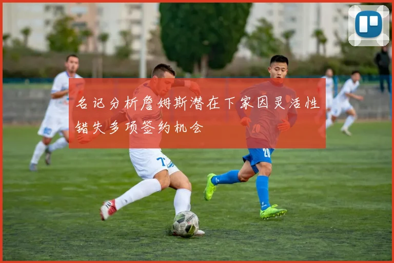 名记分析詹姆斯潜在下家因灵活性错失多项签约机会