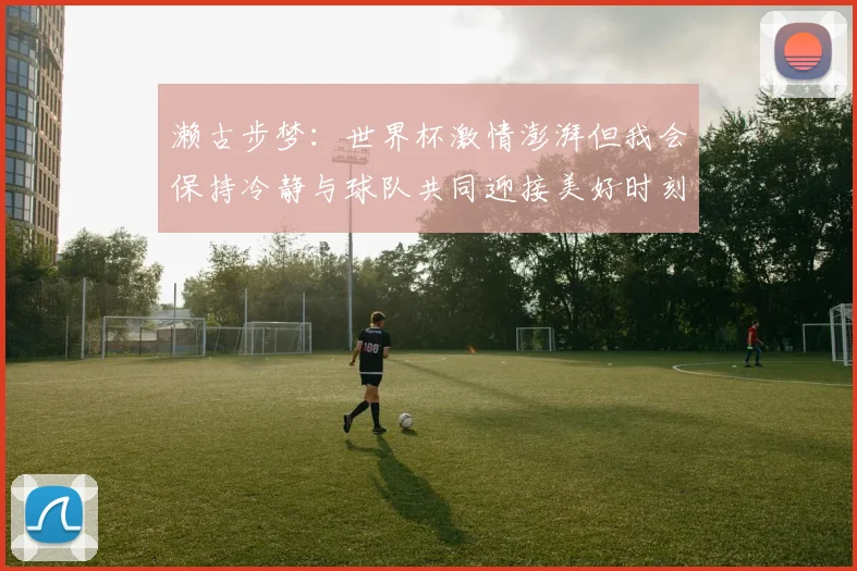 濑古步梦：世界杯激情澎湃但我会保持冷静与球队共同迎接美好时刻